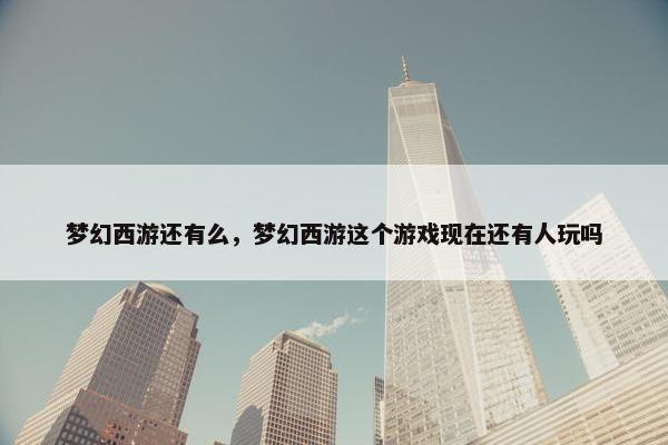 梦幻西游还有么，梦幻西游这个游戏现在还有人玩吗