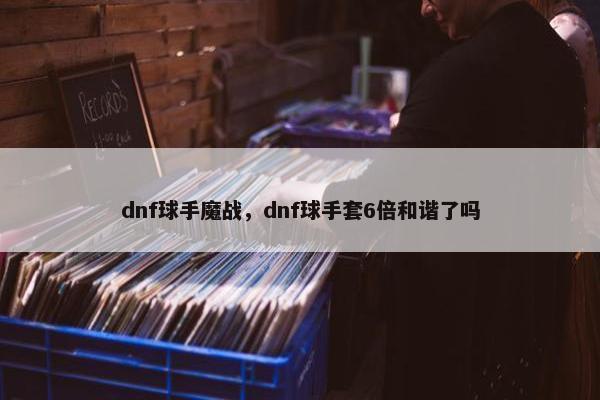 dnf球手魔战，dnf球手套6倍和谐了吗