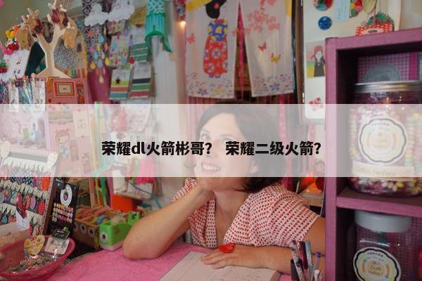 荣耀dl火箭彬哥？ 荣耀二级火箭？