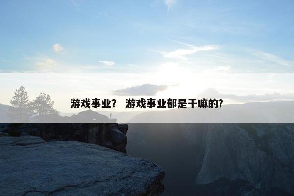 游戏事业？ 游戏事业部是干嘛的？
