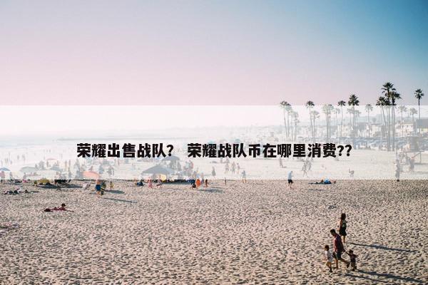 荣耀出售战队？ 荣耀战队币在哪里消费?？