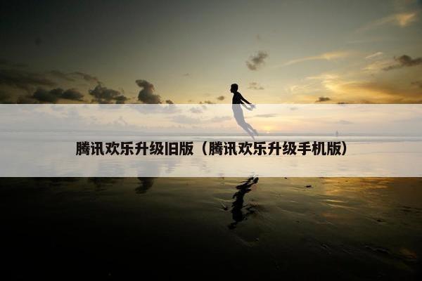 腾讯欢乐升级旧版（腾讯欢乐升级手机版）