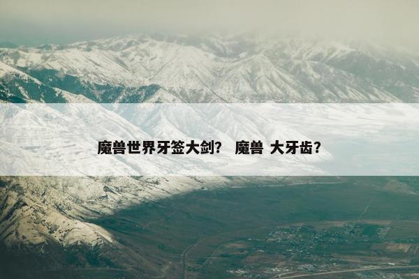 魔兽世界牙签大剑？ 魔兽 大牙齿？