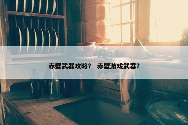赤壁武器攻略？ 赤壁游戏武器？