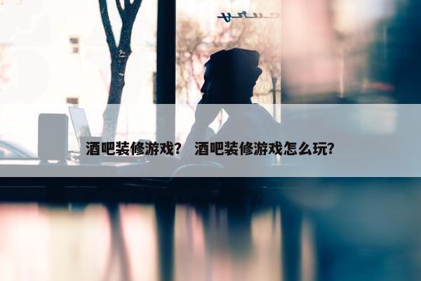 酒吧装修游戏？ 酒吧装修游戏怎么玩？