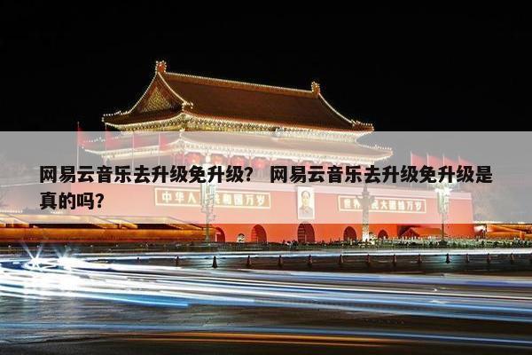 网易云音乐去升级免升级？ 网易云音乐去升级免升级是真的吗？