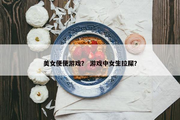 美女便便游戏？ 游戏中女生拉屎？