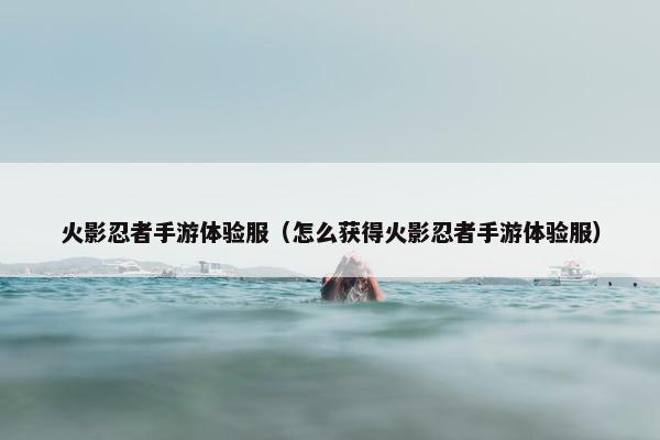 火影忍者手游体验服（怎么获得火影忍者手游体验服）
