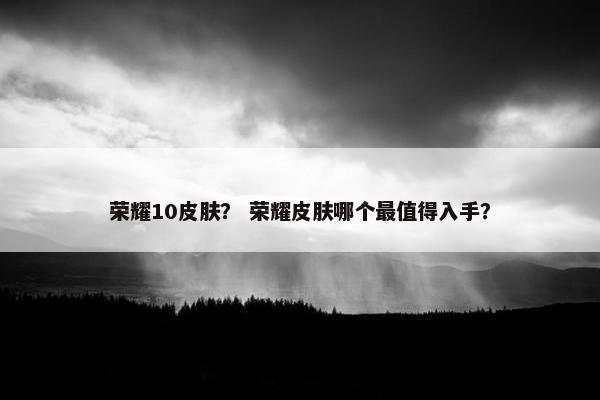 荣耀10皮肤？ 荣耀皮肤哪个最值得入手？
