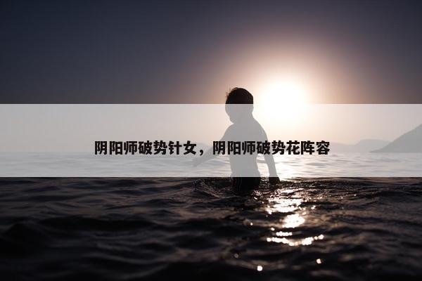 阴阳师破势针女，阴阳师破势花阵容