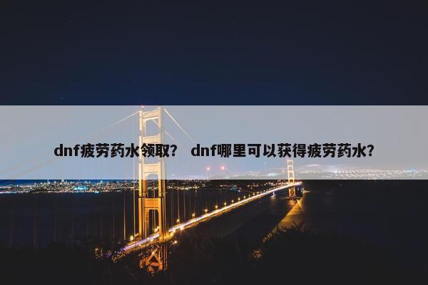 dnf疲劳药水领取？ dnf哪里可以获得疲劳药水？