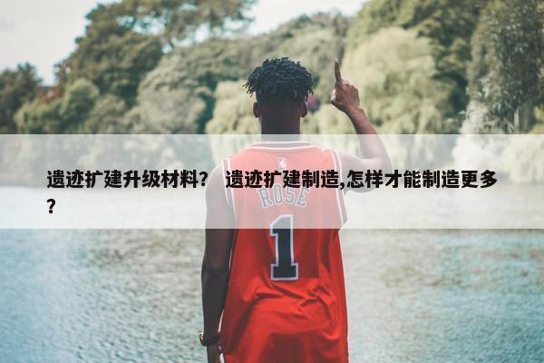 遗迹扩建升级材料？ 遗迹扩建制造,怎样才能制造更多？
