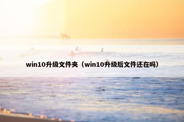 win10升级文件夹（win10升级后文件还在吗）