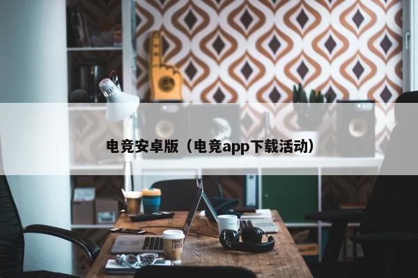 电竞安卓版（电竞app下载活动）