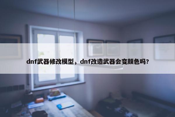 dnf武器修改模型，dnf改造武器会变颜色吗?