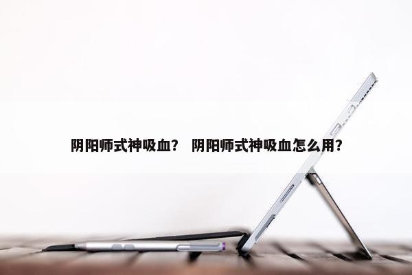 阴阳师式神吸血？ 阴阳师式神吸血怎么用？