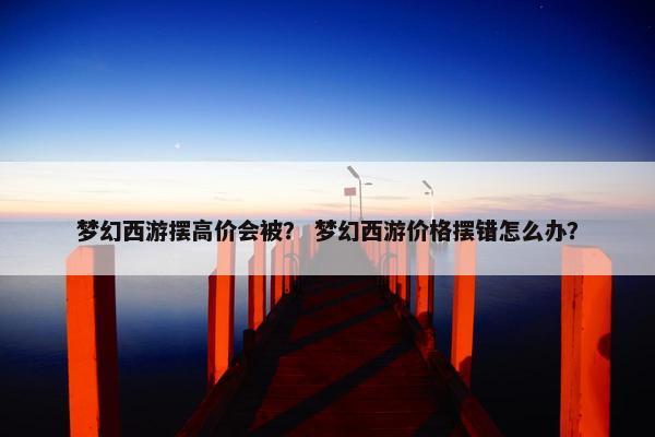 梦幻西游摆高价会被？ 梦幻西游价格摆错怎么办？