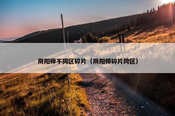 阴阳师不同区碎片（阴阳师碎片跨区）