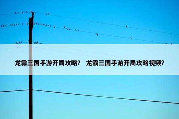 龙霸三国手游开局攻略？ 龙霸三国手游开局攻略视频？