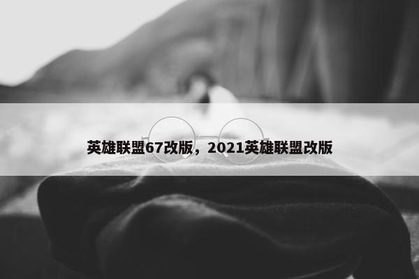 英雄联盟67改版，2021英雄联盟改版