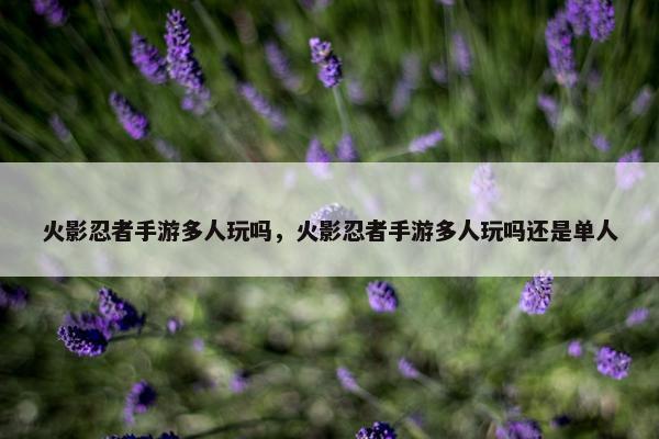 火影忍者手游多人玩吗，火影忍者手游多人玩吗还是单人