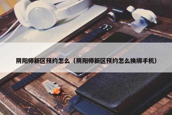 阴阳师新区预约怎么（阴阳师新区预约怎么换绑手机）