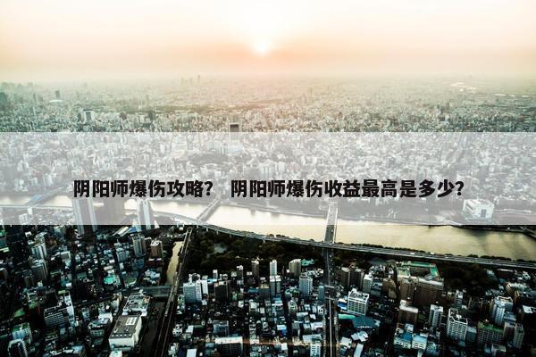 阴阳师爆伤攻略？ 阴阳师爆伤收益最高是多少？
