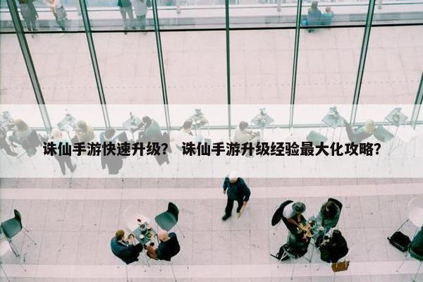 诛仙手游快速升级？ 诛仙手游升级经验最大化攻略？