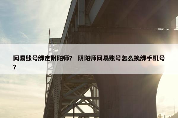 网易账号绑定阴阳师？ 阴阳师网易账号怎么换绑手机号？