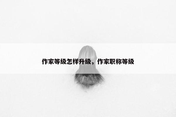 作家等级怎样升级，作家职称等级