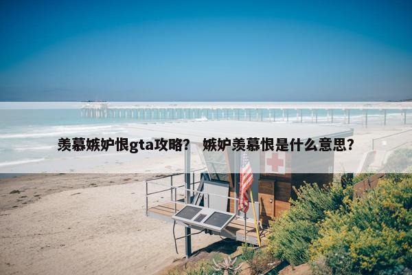 羡慕嫉妒恨gta攻略？ 嫉妒羡慕恨是什么意思？