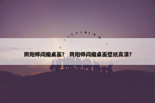 阴阳师阎魔桌面？ 阴阳师阎魔桌面壁纸高清？