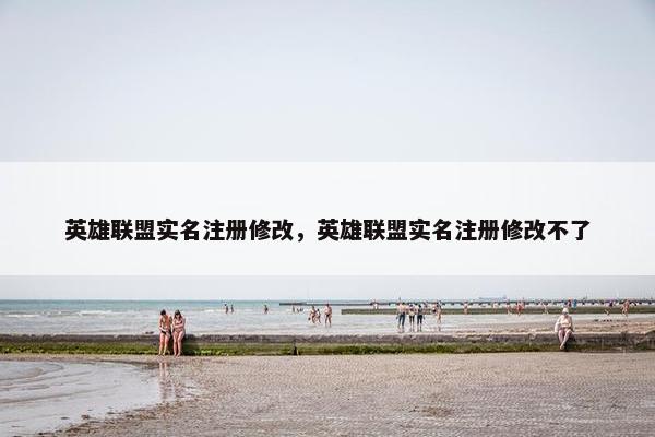 英雄联盟实名注册修改，英雄联盟实名注册修改不了