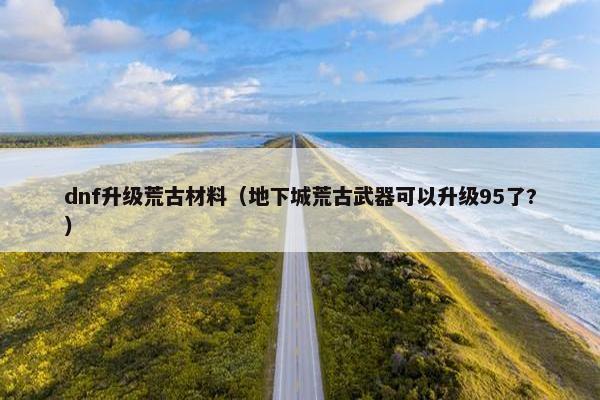 dnf升级荒古材料（地下城荒古武器可以升级95了?）