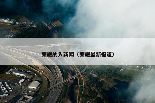 荣耀纳入新闻（荣耀最新报道）