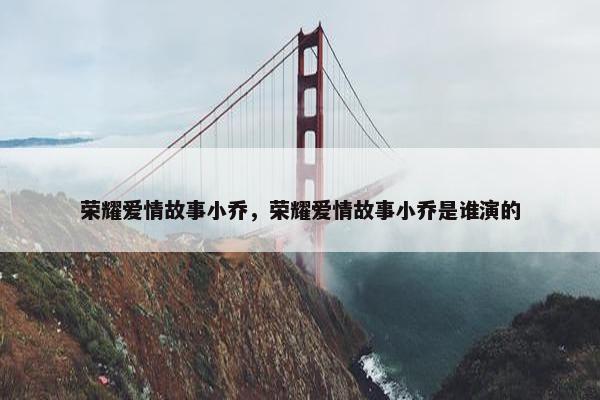 荣耀爱情故事小乔，荣耀爱情故事小乔是谁演的
