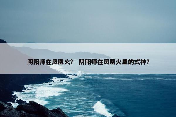 阴阳师在凤凰火？ 阴阳师在凤凰火里的式神？