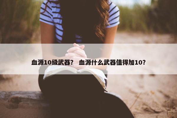 血源10级武器？ 血源什么武器值得加10？