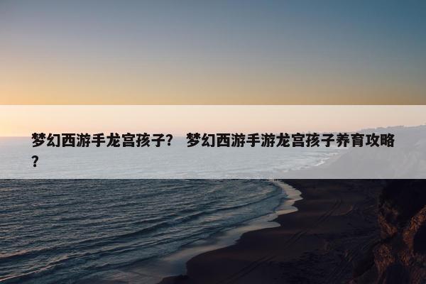 梦幻西游手龙宫孩子？ 梦幻西游手游龙宫孩子养育攻略？