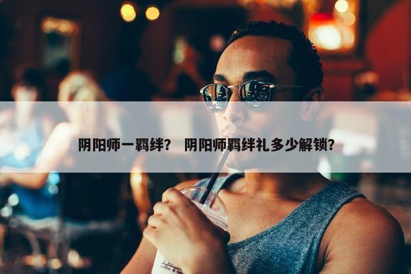 阴阳师一羁绊？ 阴阳师羁绊礼多少解锁？