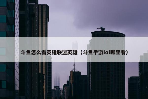 斗鱼怎么看英雄联盟英雄（斗鱼手游lol哪里看）