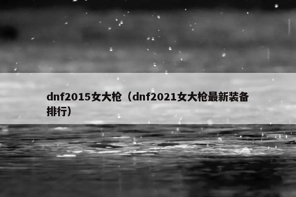 dnf2015女大枪（dnf2021女大枪最新装备排行）
