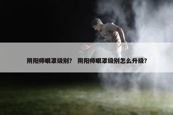 阴阳师眼罩级别？ 阴阳师眼罩级别怎么升级？