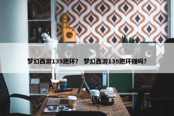 梦幻西游139跑环？ 梦幻西游139跑环赚吗？