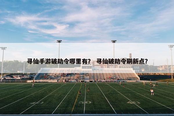 寻仙手游破劫令哪里有？ 寻仙破劫令刷新点？