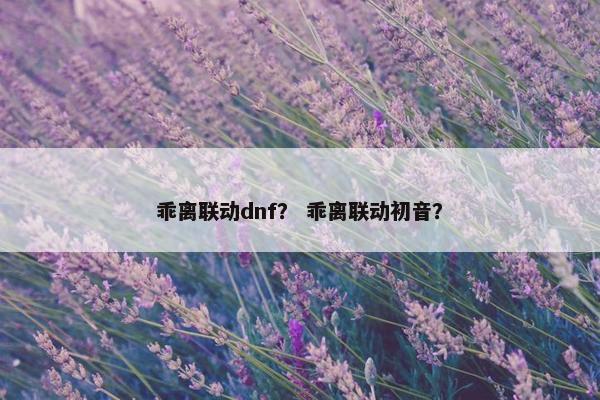 乖离联动dnf？ 乖离联动初音？