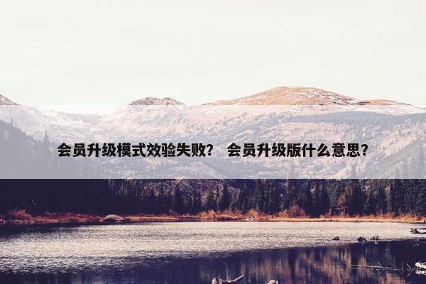 会员升级模式效验失败？ 会员升级版什么意思？