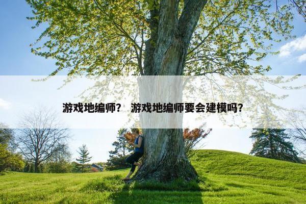 游戏地编师？ 游戏地编师要会建模吗？