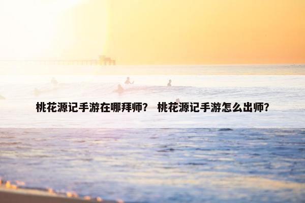桃花源记手游在哪拜师？ 桃花源记手游怎么出师？