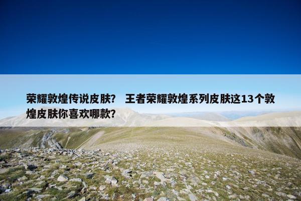 荣耀敦煌传说皮肤？ 王者荣耀敦煌系列皮肤这13个敦煌皮肤你喜欢哪款？